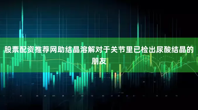 股票配资推荐网助结晶溶解对于关节里已检出尿酸结晶的朋友