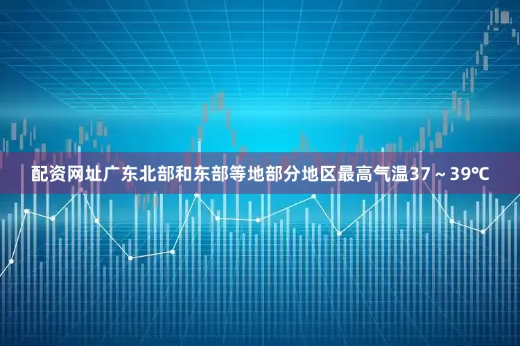 配资网址广东北部和东部等地部分地区最高气温37～39℃
