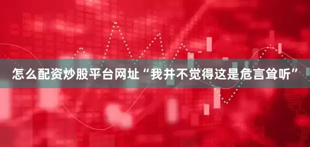 怎么配资炒股平台网址“我并不觉得这是危言耸听”