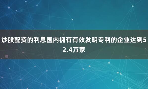 炒股配资的利息国内拥有有效发明专利的企业达到52.4万家