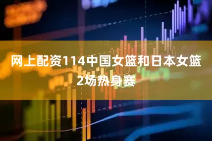 网上配资114中国女篮和日本女篮2场热身赛