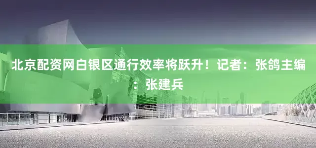 北京配资网白银区通行效率将跃升！记者：张鸽主编：张建兵