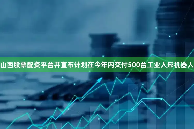 山西股票配资平台并宣布计划在今年内交付500台工业人形机器人