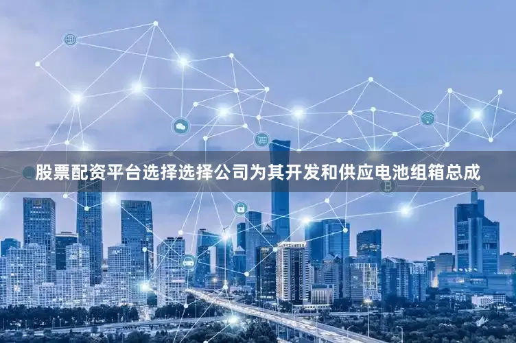 股票配资平台选择选择公司为其开发和供应电池组箱总成