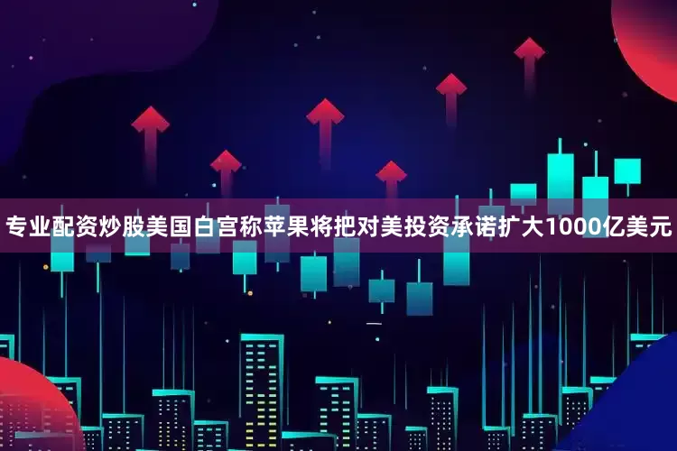 专业配资炒股美国白宫称苹果将把对美投资承诺扩大1000亿美元